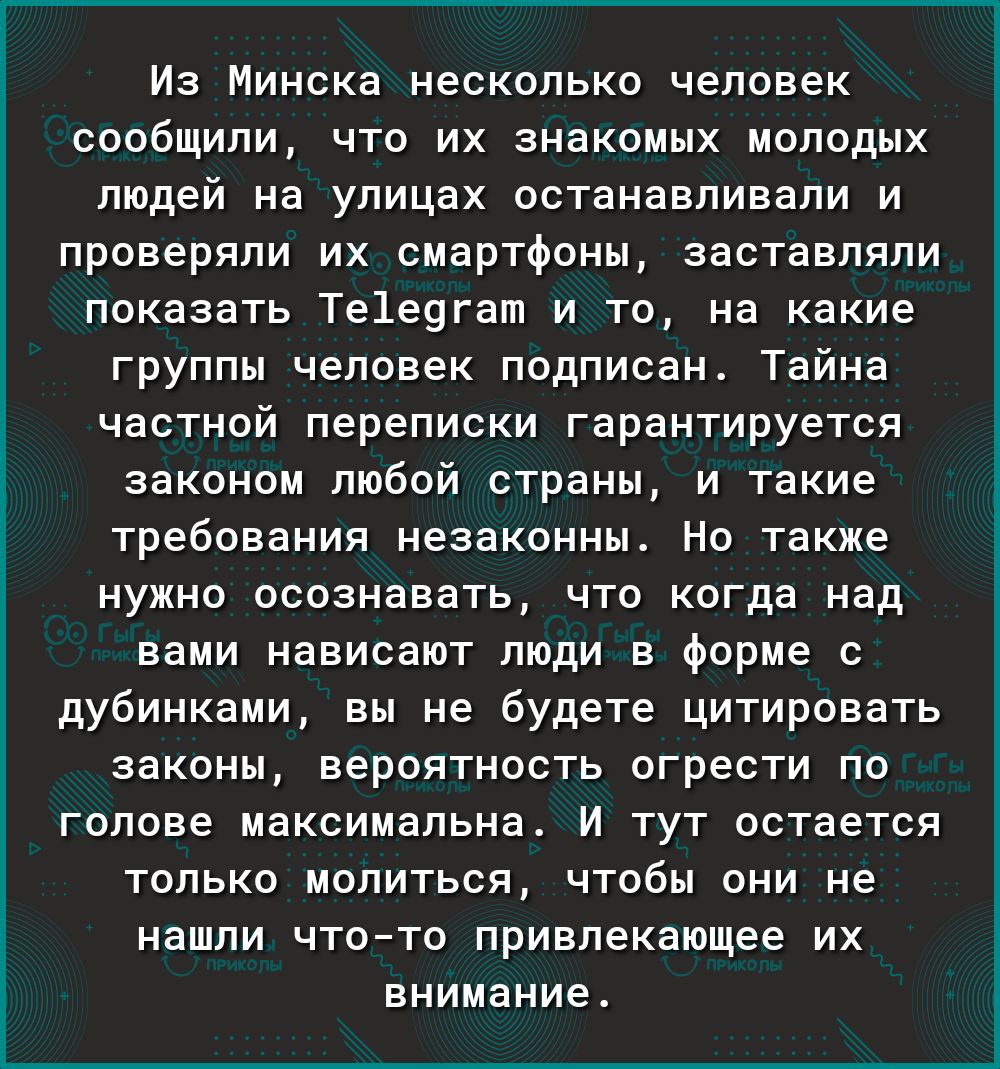 Из Минска несколько человек сообщили что их знакомых молодых людей на улицах останавливали и проверяли их смартфоны заставляли показать Те1е9гат и то на какие группы человек подписан Тайна частной переписки гарантируется законом любой страны и такие требования незаконны Но также нужно осознавать что когда над вами нависают люди в форме с дубинками вы не будете цитировать законы вероятность огрести