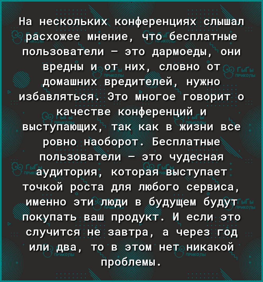 х_гчпЫ_ чагП На нескольких конференциях слышал расхожее мнение что бесплатные пользователи это дармоеды они вредны и от них словно от домашних вредителей нужно избавляться Это многое говорит о качестве конференций и выступающих так как в жизни все ровно наоборот Бесплатные пользователи это чудесная аудитория которая выступает точкой роста для любого сервиса именно эти люди в будущем будут покупать
