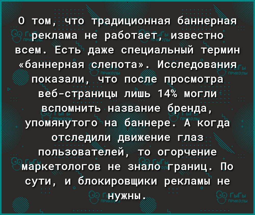 0 том что традиционная баннерная реклама не работает известно всем Есть даже специальный термин баннерная слепота Исследования показали что после просмотра вебстраницы лишь 14 могли вспомнить название бренда упомянутого на баннере А когда отследили движение глаз пользователей то огорчение маркетологов не знало границ По сути и блокировщики рекламы не нужны