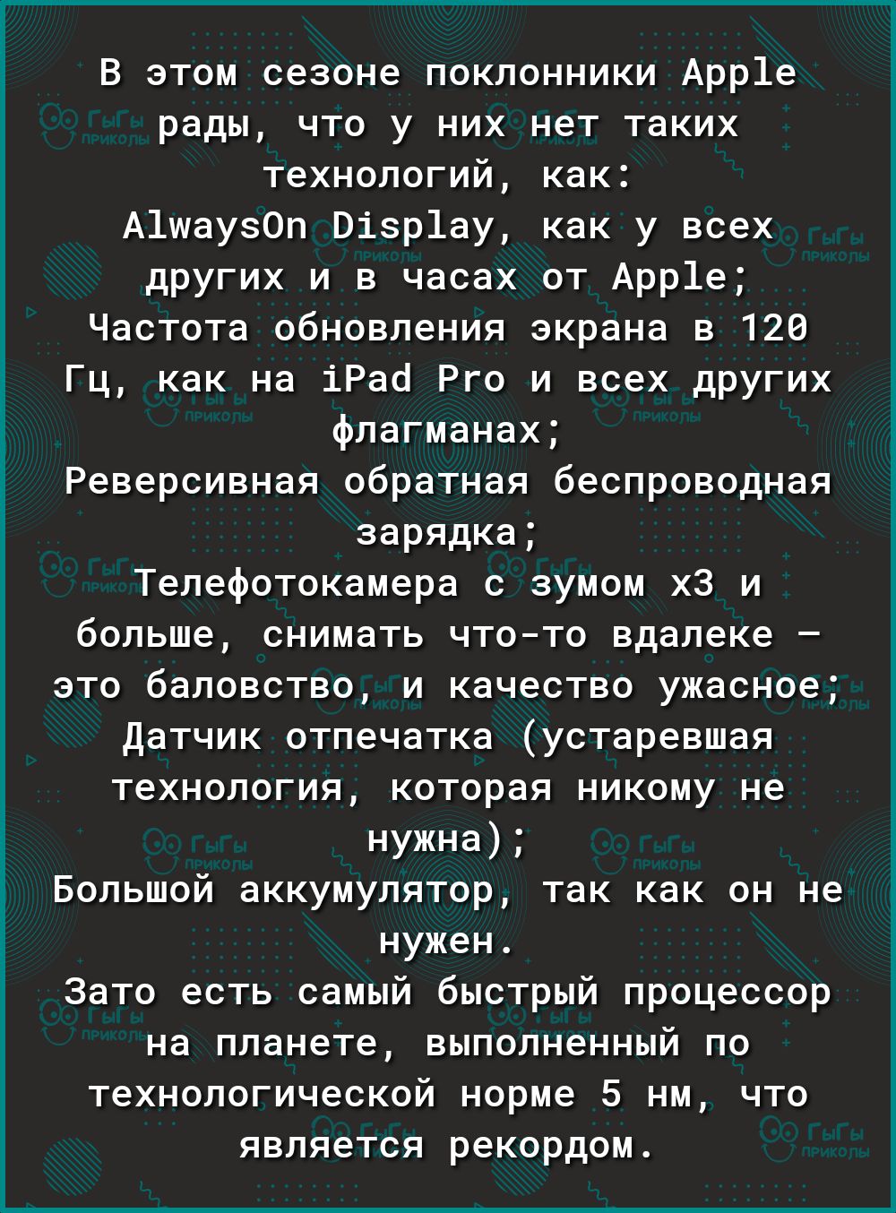 В этом сезоне поклонники Арр1е рады что у них нет таких технологий как А1шаузОп Візр1ау как у всех других и в часах от Арр1е Частота обновления экрана в 120 Гц как на іРао Рго и всех других флагманах Реверсивная обратная беспроводная зарядка Телефотокамера с зумом хЗ и больше снимать чтото вдалеке это баловство и качество ужасное Датчик отпечатка устаревшая технология которая никому не нужна Больш