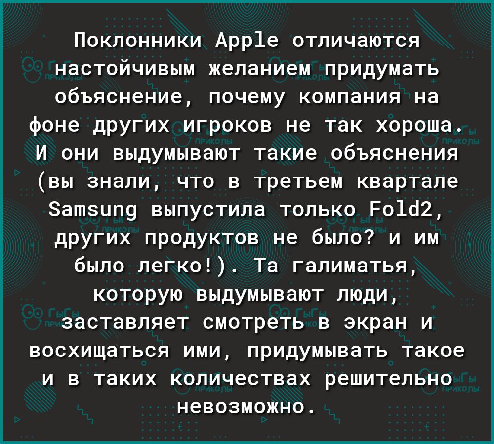 Поклонники Арр1е отличаются настойчивым желанием придумать объяснение почему компания на фоне других игроков не так хороша И они выдумывают такие объяснения вы знали что в третьем квартале Затзцпу выпустила только Ро1о2 других продуктов не было и им было легко Та галиматья которую выдумывают люди заставляет смотреть в экран и восхищаться ими придумывать такое и в таких количествах решительно невоз