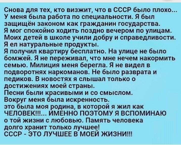 Снова для тех кто визжит что в СССР было плохо У меня была работа по специальности Я был защищён законом как гражданин государства Я мог спокойно ходить поздно вечером по улицам Моих детей в школе учипи добру и справедливости Я ел натуральные продукты Я получил квартиру бесплатно На улице не было бомжей Я не переживал что мне нечем накормить семью Милиция меня берегпа Я не видел в подворотнях нарк