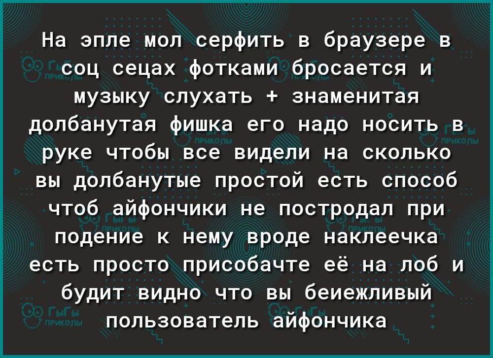 На эпле мол серфить в браузере в соц сецах фотками бросается и музыку слухать знаменитая долбанутая фишка его надо носить в руке чтобы все видели на сколько вы долбанутые простой есть способ чтоб айфончики не постродал при подение к нему вроде наклеечка есть просто присобачте её на лоб и будит видно что вы беиежливый пользователь айфончика