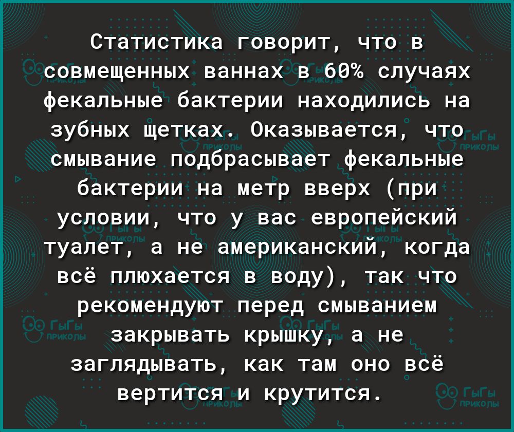 Статистика говорит что в совмещенных ваннах в 66 случаях фекальные бактерии находились на зубных щетках Оказывается что смывание подбрасывает фекальные бактерии на метр вверх при условии что у вас европейский туалет а не американский когда всё плюхается в воду так что рекомендуют перед смыванием закрывать крышку а не заглядывать как там оно всё вертится и крутится