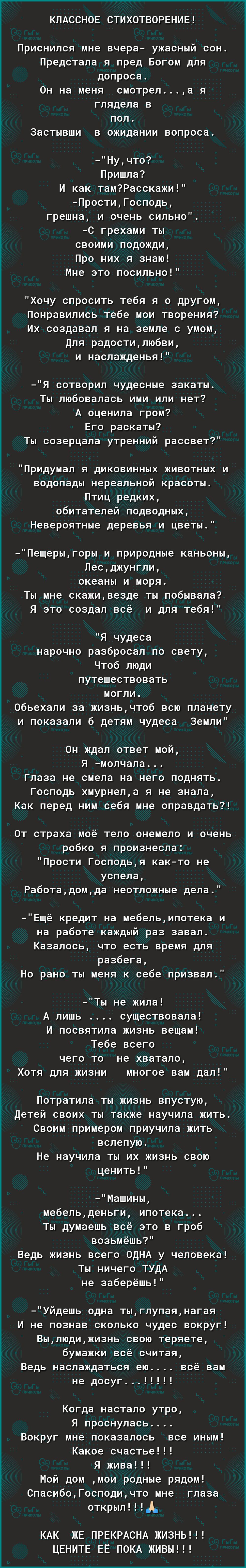 КПАССНОЕ СТИХОТВОРЕНИЕ Приснился мне вчера ужасный сон Предстала я пред Богом для допроса Он на меня смотрела я глядела в пол Застывши в ожидании вопроса Нучто Пришла И как тамРасскажи ПростиГосподь грешна и очень сильно С грехами ты своими подожди Про них я знаю Мне это посильно Хочу спросить тебя я о другом Понравились тебе мои творения Их создавал я на земле с умом Для радостилюбви и наслаждень