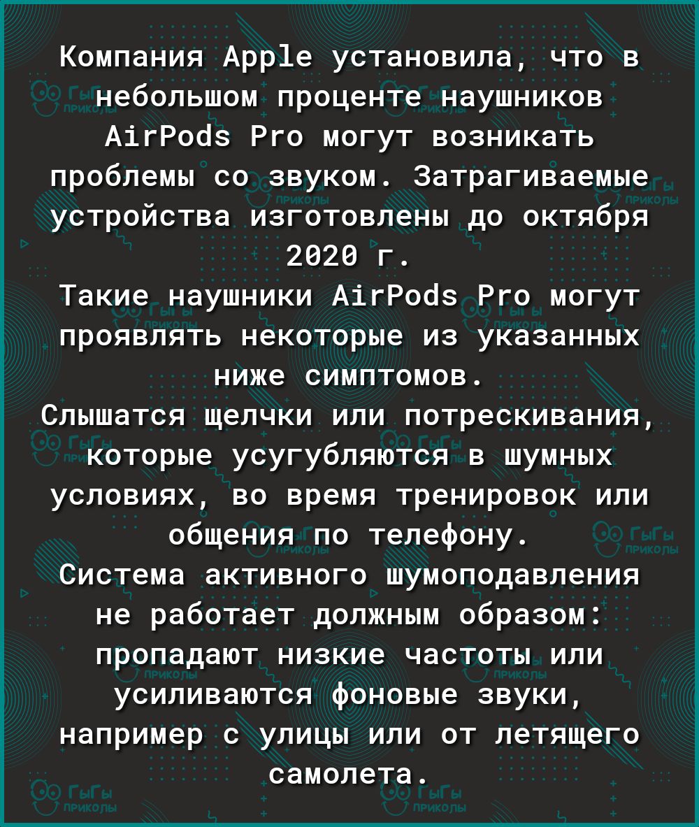 Компания Арр1е установила что в небольшом проценте наушников АігРооз Рго могут возникать проблемы со звуком Затрагиваемые устройства изготовлены до октября 2020 г Такие наушники АігРооз Рго могут проявлять некоторые из указанных ниже симптомов Слышатся щелчки или потрескивания которые усугубляются в шумных условиях во время тренировок или общения по телефону Система активного шумоподавления не раб