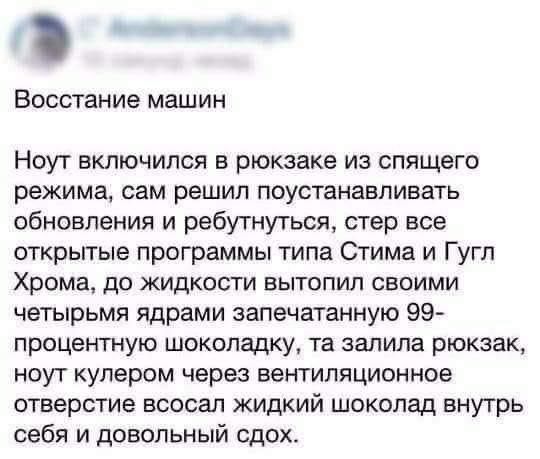 ВОССТЗНИе машин Ноут включился в рюкзаке из спящего режима сам решил поустанавпивать обновления и ребутнугься стер все открытые программы типа Стима и Гугл Хрома до жидкости вытопип своими четырьмя ядрами запечатанную 99 процентную шоколадку та залила рюкзак ноут кулером через вентиляционное отверстие всосал жидкий шоколад внутрь себя и довольный сдох
