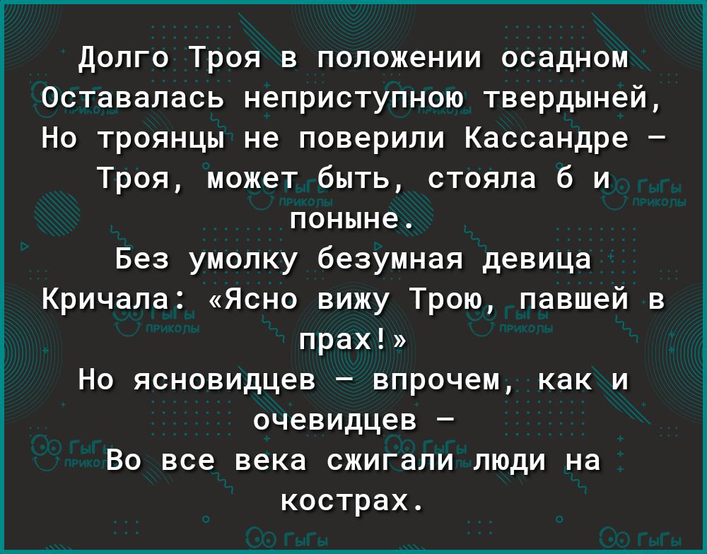 Долго Троя в положении осадном Оставалась неприступною твердыней Но троянцы не поверили Кассандре Троя может быть стояла б и поныне Без умолку безумная девица Кричала Ясно вижу Трою павшей в прах Но ясновидцев впрочем как и очевидцев Во все века сжигали люди на кострах