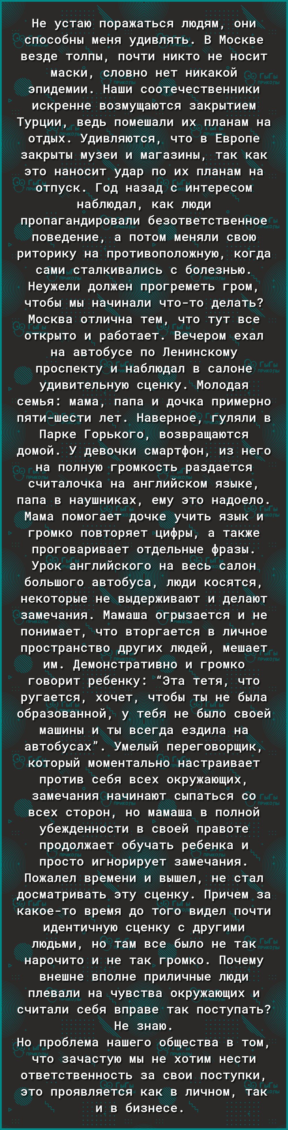 Не устаю поражаться людям они способны меня удивлять В Москве везде толпы почти никто не носит маски словно нет никакой эпидемии Наши соотечественники искренне возмущаются закрытием Турции ведь помешали их планам на отдых Удивляются что в Европе закрыты музеи и магазины так как это наносит удар по их планам на отпуск Год назад с интересом наблюдал как люди пропагандировали безответственное поведен