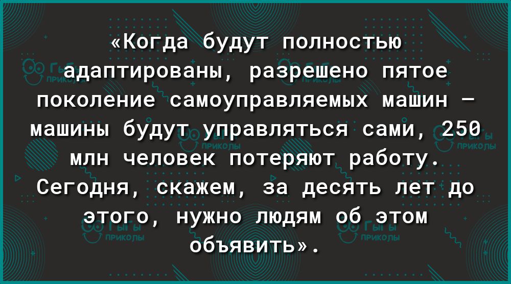 Когда будут полностью адаптированы разрешено пятое поколение самоуправляемых машин машины будут управляться сами 250 млн человек потеряют работу Сегодня скажем за десять лет до этого нужно людям об этом объявить