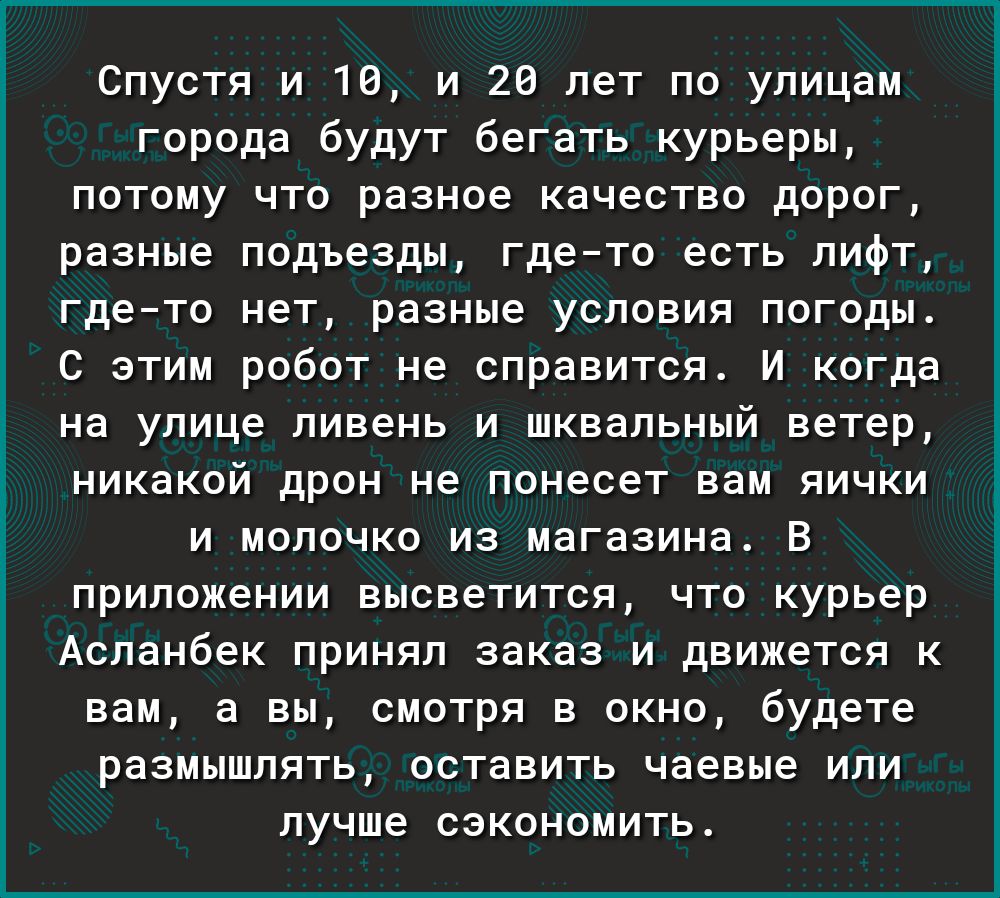 Спустя и 16 и 26 лет по улицам города будут бегать курьеры потому что разное качество дорог разные подъезды гдето есть лифт гдето нет разные условия погоды С этим робот не справится И когда на улице ливень и шквальный ветер никакой дрон не ПОНЭСЕТ вам ЯИЧКИ И МОЛОЧКО ИЗ МЗГЗЗИНЗ В приложении ВЫСВВТИТСЯ ЧТО курьер Асланбек ПРИНЯЛ заказ И ДВИЖВТСЯ К вам а ВЫ СМОТРЯ В ОКНО будете размышлять оставить 