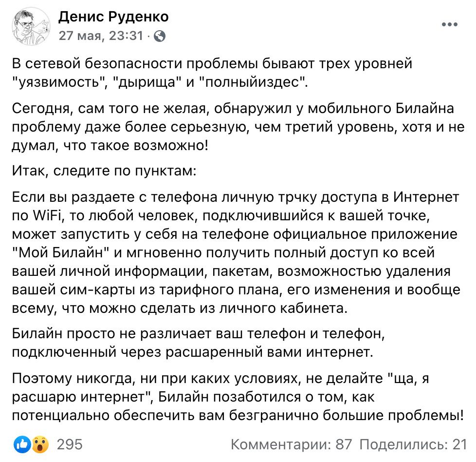 43 Денис Руденко 27 мая 23231 0 В сетевой безопасности проблемы бывают трех уровней уязвимость дырища и полныйиздес Сегодня сам того не желая обнаружил у мобильного Билайна проблему даже более серьезную чем третий уровень хотя и не думал что такое возможно ИТЭК СПЭДИТЭ ПО ПУНКТЭМ Если вы раздаете с телефона личную трчку доступа в Интернет по АіРі то любой человек подключившийся к вашей точке может