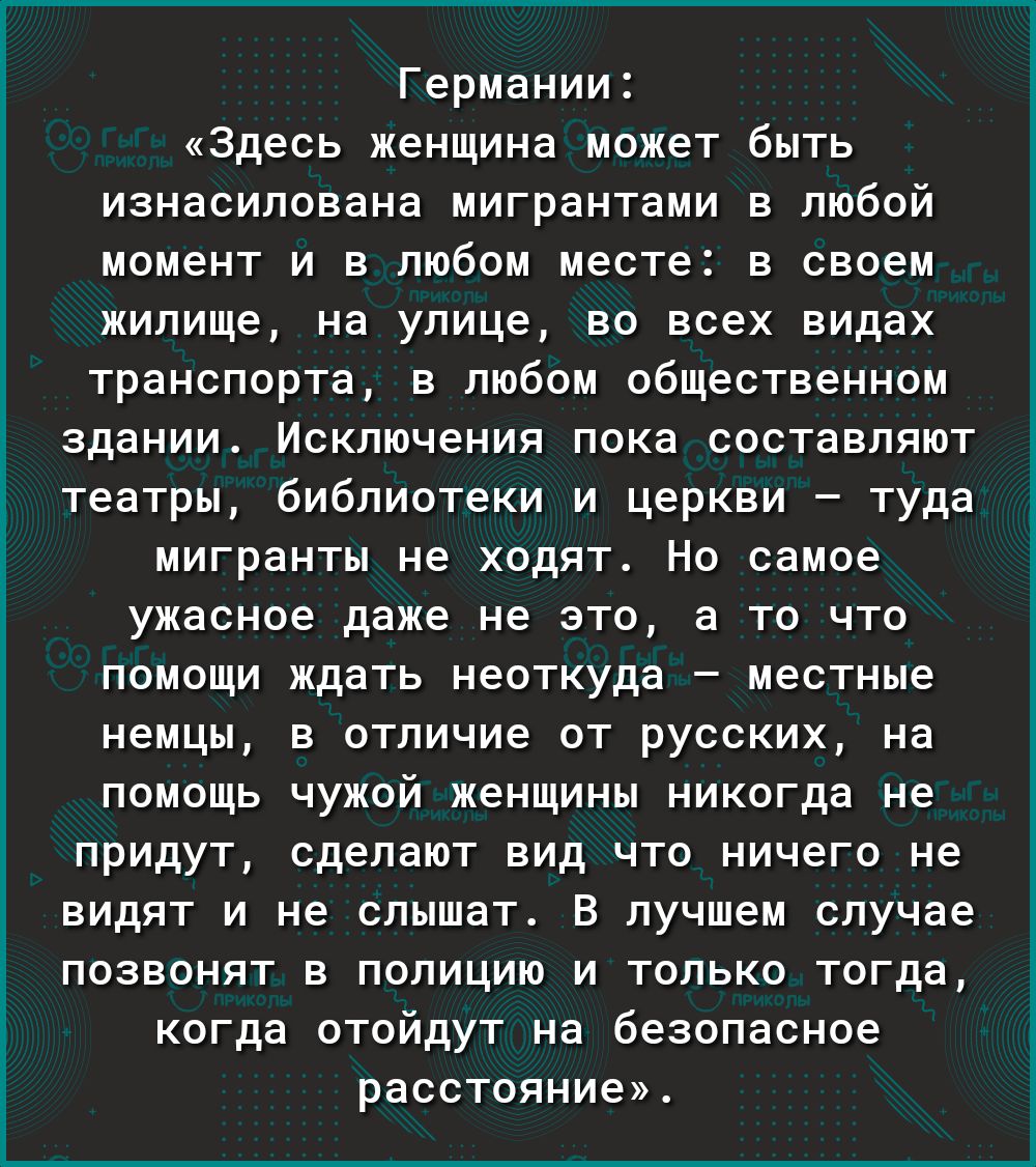 Германии Здесь женщина может быть изнасилована мигрантами в любой момент и в любом месте в своем жилище на улице во всех видах транспорта в любом общественном здании Исключения пока составляют театры библиотеки и церкви туда мигранты не ходят Но самое ужасное даже не это а то что помощи ждать неоткуда местные немцы в отличие от русских на помощь чужой женщины никогда не придут сделают вид что ниче
