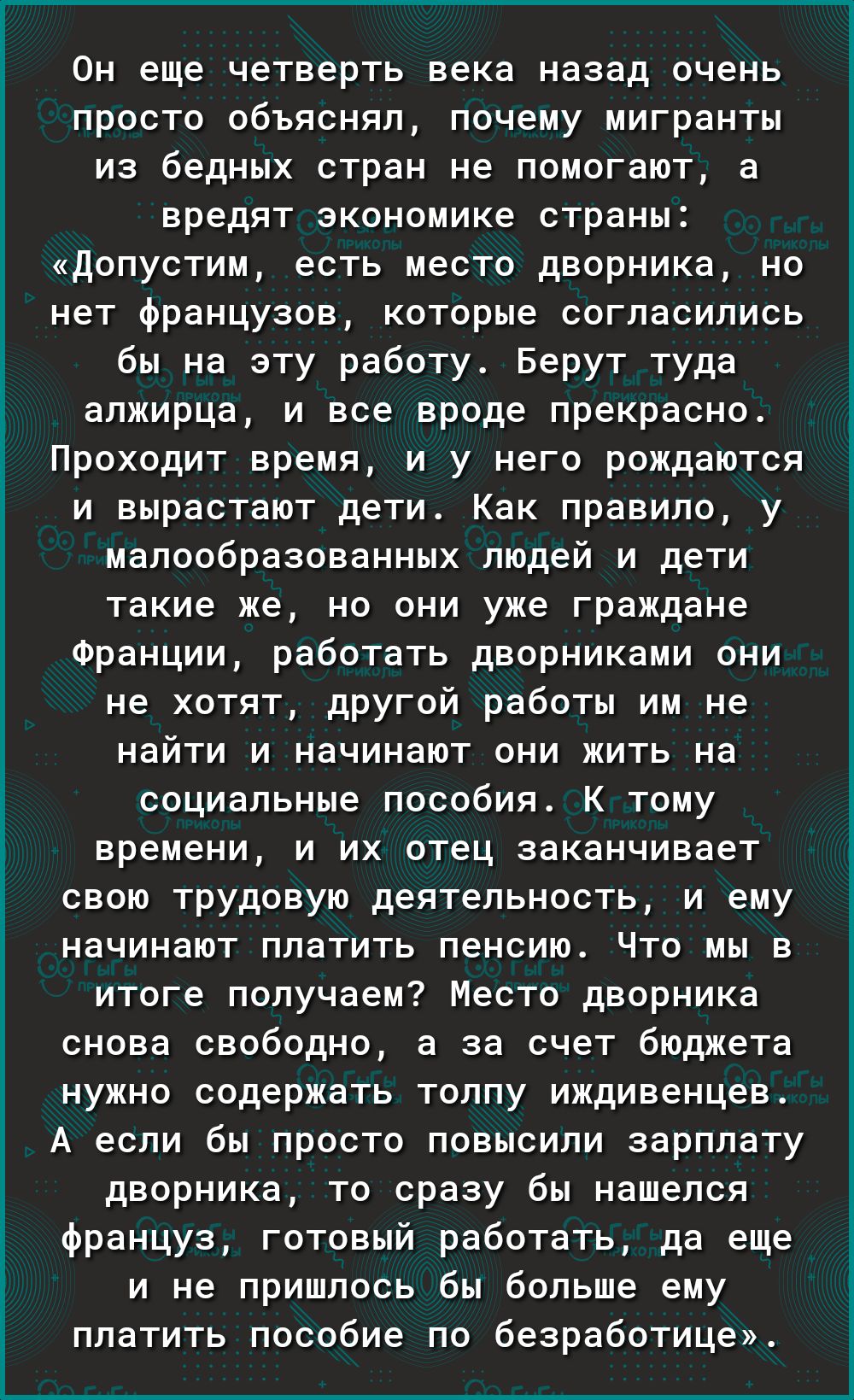 просто объяснял почему мигранты из бедных стран не помогают а вредят экономике страны допустим есть место дворника но нет французов которые согласились бы на эту работу Берут туда алжирца и все вроде прекрасно Проходит время и у него рождаются и вырастают дети Как правило у малообразованных людей и дети такие же но они уже граждане Франции работать дворниками они не хотят другой работы им не найти