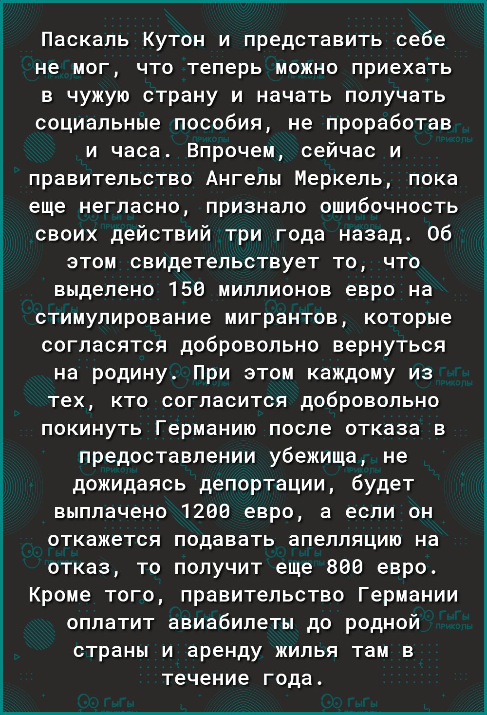 Паскаль кутон и представить себе не мог, что теперь можно приехать в чужую страну и начать получать социальные пособия, не проработав и часа. Впрочем, сейчас и правительство ангелы меркель, пока еще негласно, признало ошибочность своих действий три года назад. 06 этом свидетельствует то, что выделено 150 миллионов евро на стимулирование мигрантов, которые согласятся добровольно вернуться на родину. При этом каждому из тех, кто согласится добровольно покинуть германию после отказа в предоставлении убежища, не дожидаясь депортации, будет выплачено 1200 евро, а если он откажется подавать апелляцию на отказ, то получит еще 800 евро. Кроме того, правительство германии оплатит авиабилеты до родной страны и аренду жилья там в течение года.