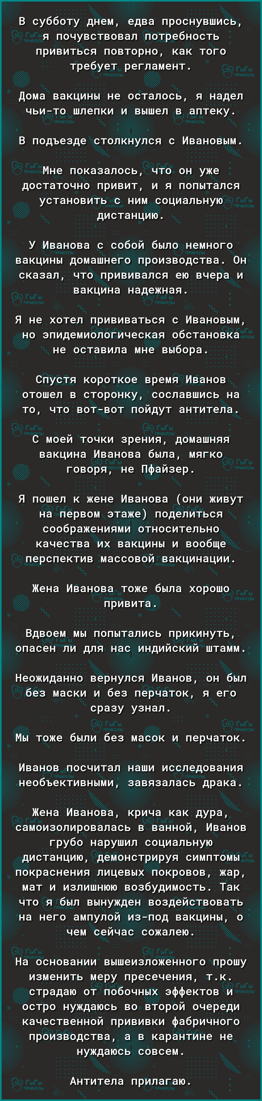 В субботу днем едва проснувшись я почувствовал потребность привиться повторно как того требует регламент Дома вакцины не осталось Я надел ЧЬИТО шлепки И вышел В аптеку В подъезде СТОЛКНУЛСЯ С Ивановым Мне показалось что он уже достаточно привит и я попытался установить с ним социальную дистанцию У Иванова с собой было немного вакцины домашнего производства Он сказал что прививался ею вчера и вакци
