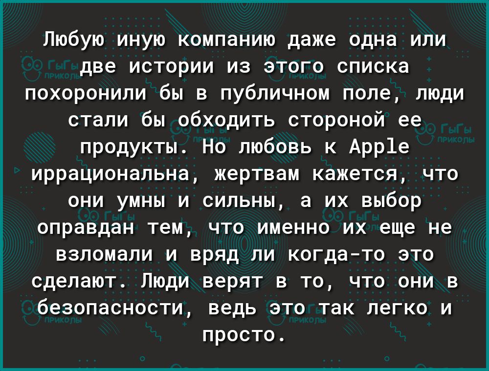 Любую иную компанию даже одна или две истории из этого списка похоронили бы в публичном поле люди стали бы обходить стороной ее продукты Но любовь к Арр1е иррациональна жертвам кажется что они умны и сильны а их выбор оправдан тем что именно их еще не взломали и вряд ли когдато это сделают Люди верят в то что они в безопасности ведь это так легко и просто і к 0