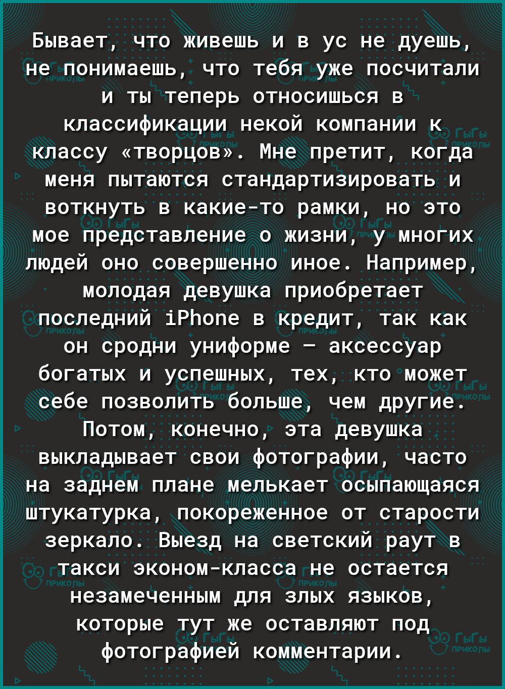 Бывает что живешь и в ус не дуешь не понимаешь что тебя уже посчитали и ты теперь относишься в классификации некой компании к классу творцов Мне претит когда меня пытаются стандартизировать и воткнуть в какието рамки но это мое представление о жизни у многих людей оно совершенно иное Например молодая девушка приобретает последний іРЬопе в кредит так как он сродни униформе аксессуар богатых и успеш