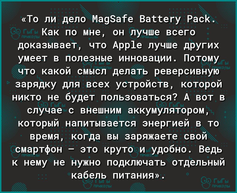 Г То ли дело Ма98ате Ваттегу РасК Как по мне он лучше всего доказывает что Арр1е лучше других умеет в полезные инновации Потому что какой смысл делать реверсивную зарядку для всех устройств которой никто не будет пользоваться А вот в случае с внешним аккумулятором который напитывается энергией в то время когда вы заряжаете свой смартфон это круто и удобно Ведь к нему не нужно подключать отдельный 