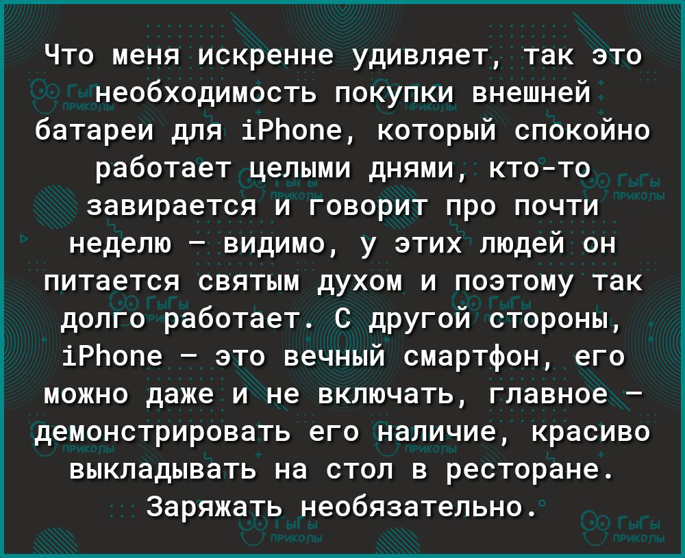 Что меня искренне удивляет так это необходимость покупки внешней батареи для іРЬопе который спокойно работает целыми днями ктото завирается и говорит про почти неделю видимо у этих людей он питается святым духом и поэтому так долго работает С другой стороны іРЬопе это вечный смартфон его можно даже и не включать главное демонстрировать его наличие красиво выкладывать на стол в ресторане Заряжать н