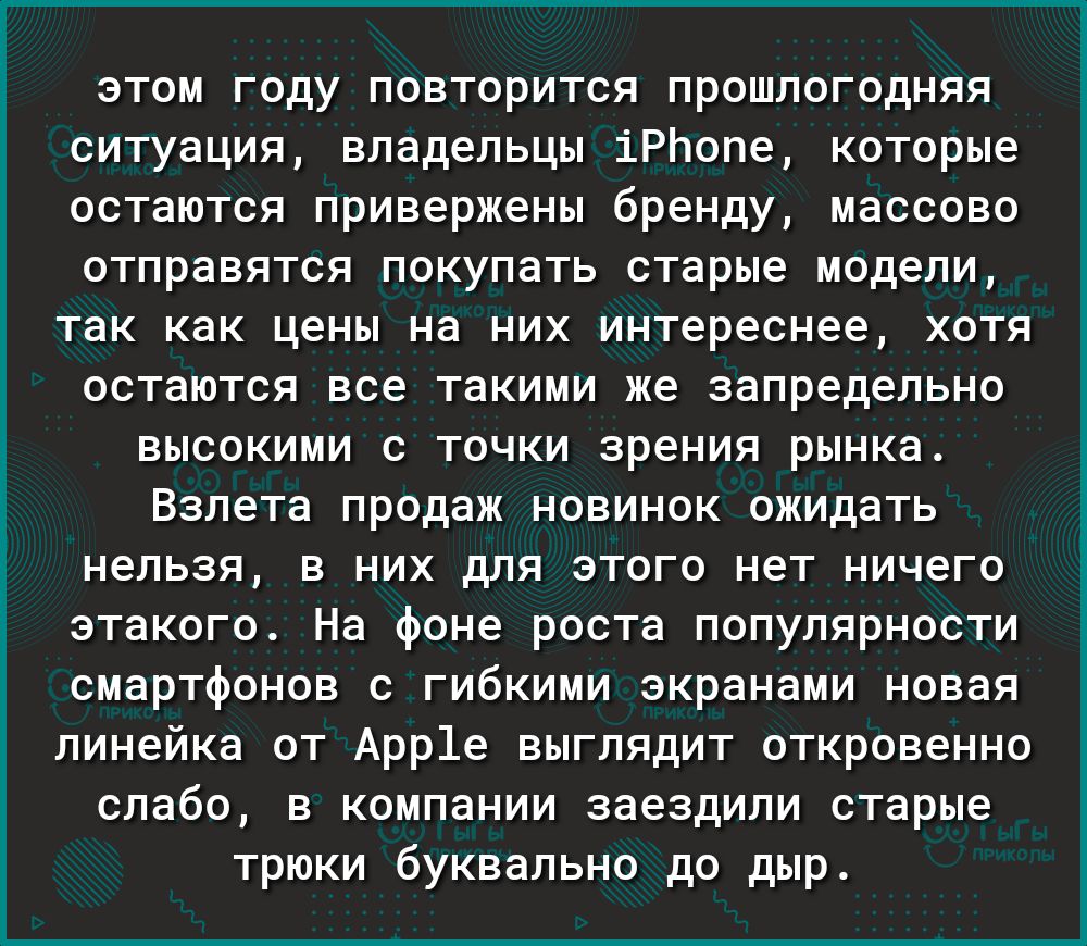 этом году повторится прошлогодняя ситуация владельцы іРЬопе которые остаются привержены бренду массово отправятся покупать старые модели так как цены на них интереснее хотя остаются все такими же запредельно высокими с точки зрения рынка Взлета продаж новинок ожидать нельзя в них для этого нет ничего этакого На фоне роста популярности смартфонов с гибкими экранами новая линейка от Арр1е выглядит о