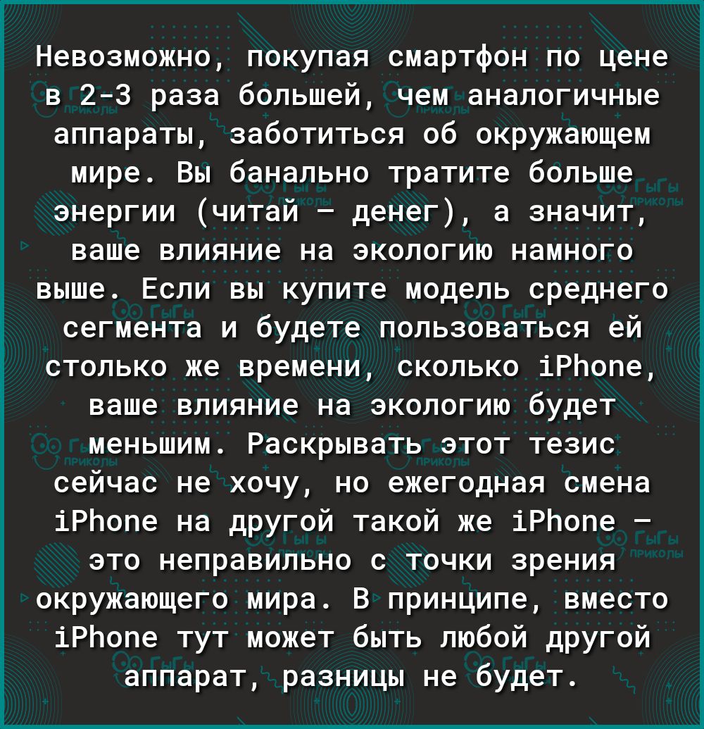 Невозможно покупая смартфон по цене в 23 раза большей чем аналогичные аппараты заботиться об окружающем мире Вы банально тратите больше энергии читай денег а значит ваше влияние на экологию намного выше Если вы купите модель среднего сегмента и будете пользоваться ей столько же времени сколько іРЬопе ваше влияние на экологию будет меньшим Раскрывать этот тезис сейчас не хочу но ежегодная смена іРЬ