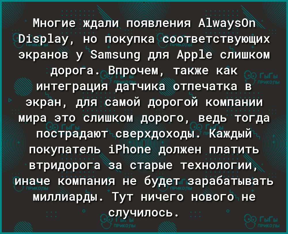 Г Многие ждали появления А1шау30п Візр1ау но покупка соответствующих экранов у Затзипу для Арр1е слишком дорога Впрочем также как интеграция датчика отпечатка в экран для самой дорогой компании мира это слишком дорого ведь тогда пострадают сверхдоходы Каждый покупатель іРЬопе должен платить втридорога за старые технологии иначе компания не будет зарабатывать миллиарды Тут ничего нового не случилос