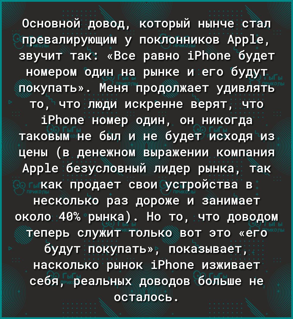 Основной довод который нынче стал превалирующим у поклонников Арр1е звучит так Все равно іРЬопе будет номером один на рынке и его будут покупать Меня продолжает удивлять то что люди искренне верят что іРЬопе номер один он никогда таковым не был и не будет исходя из цены в денежном выражении компания Арр1е безусловный лидер рынка так как продает свои устройства в несколько раз дороже и занимает око