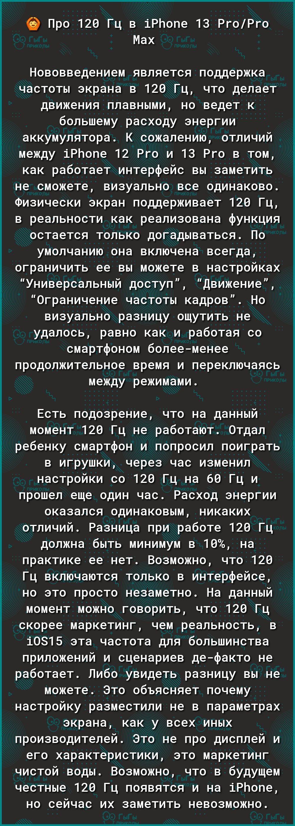 69 Про 120 Гц в іРЬопе 13 РгоРго Мах Нововведением является поддержка частоты экрана в 120 Гц что делает движения плавными но ведет к большему расходу энергии аккумулятора К сожалению отличий между іРЬопе 12 Рго и 13 Рго в том как работает интерфейс вы заметить не сможете визуально все одинаково Физически экран поддерживает 120 Гц в реальности как реализована функция остается только догадываться П