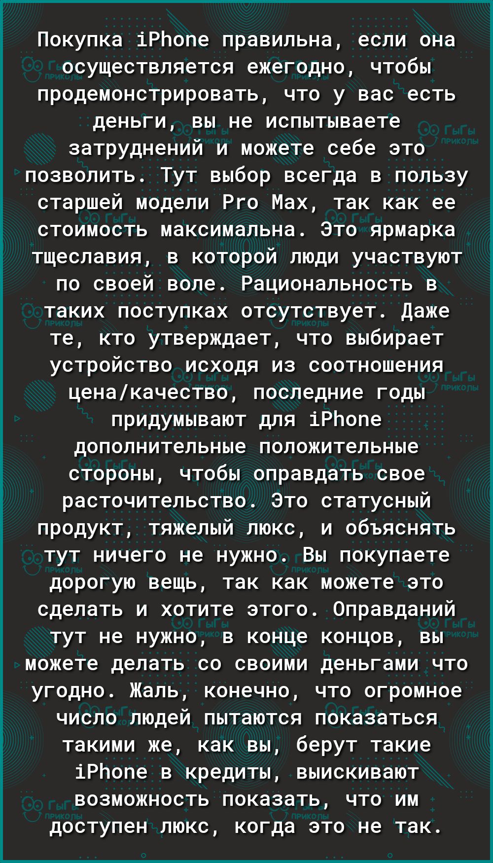 Покупка іРЬопе правильна если она осуществляется ежегодно чтобы продемонстрировать что у вас есть деньги вы не испытываете затруднений и можете себе это позволить Тут выбор всегда в пользу старшей модели Рго Мах так как ее стоимость максимальна Это ярмарка тщеславия в которой люди участвуют по своей воле Рациональность в таких поступках отсутствует Даже те кто утверждает что выбирает устройство ис