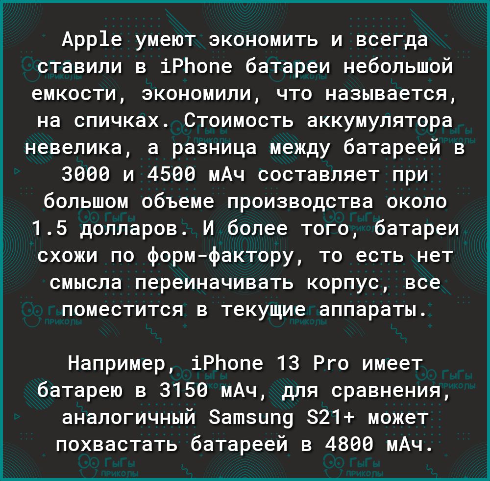 Арр1е умеют экономить и всегда ставили в іРЬопе батареи небольшой емкости экономили что называется на спичках Стоимость аккумулятора невелика а разница между батареей в 3000 и 4500 мАч составляет при большом объеме производства около 15 долларов И более того батареи схожи по формфактору то есть нет смысла переиначивать корпус все поместится в текущие аппараты Например іРЬопе 13 Рго имеет батарею в