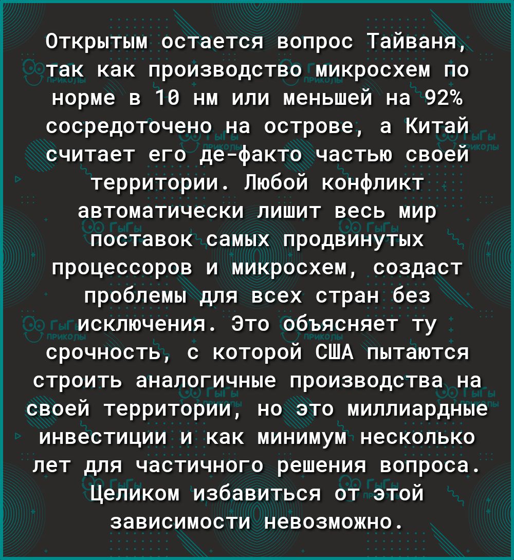 Открытым остается вопрос Тайваня так как производство микросхем по норме в 10 нм или меньшей на 92 сосредоточено на острове а Китай считает его дефакто частью своей территории Любой конфликт автоматически лишит весь мир поставок самых продвинутых процессоров и микросхем создаст проблемы для всех стран без исключения Это объясняет ту срочность с которой США пытаются строить аналогичные производства
