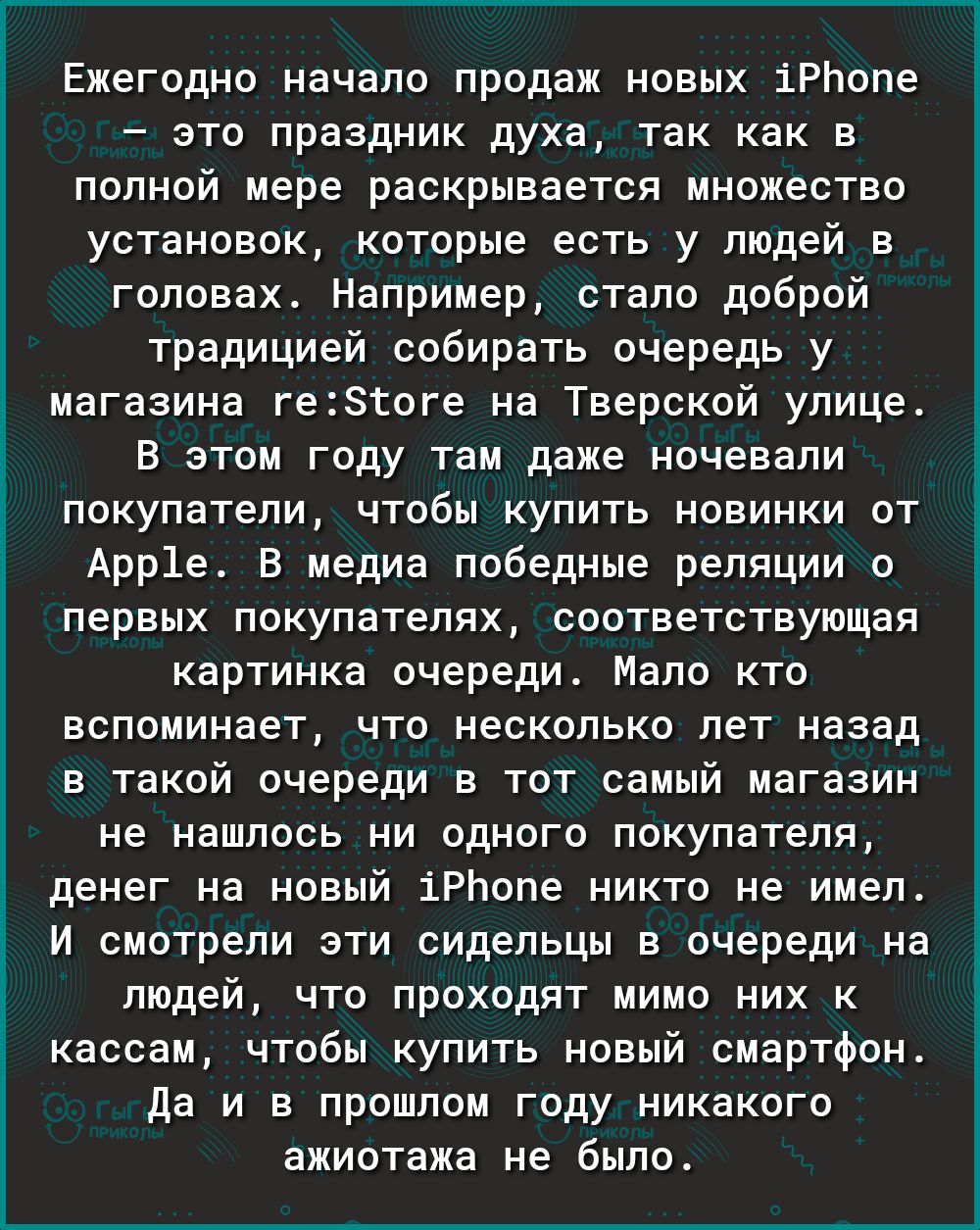 Ежегодно начало продаж новых іРЬопе это праздник духа так как в полной мере раскрывается множество установок которые есть у людей в головах Например стало доброй традицией собирать очередь у магазина ге18гоге на Тверской улице В этом году там даже ночевали покупатели чтобы купить новинки от Арр1е В медиа победные реляции о первых покупателях соответствующая картинка очереди Мало кто вспоминает что