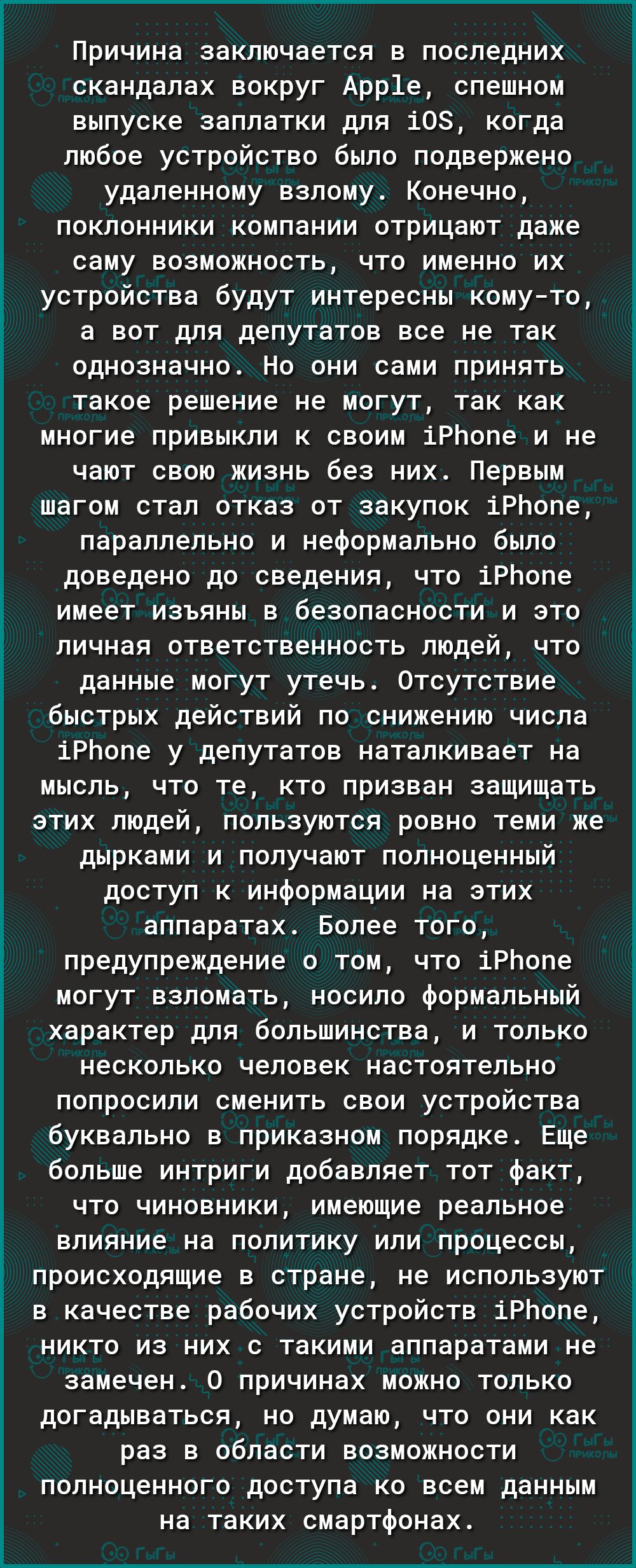 Причина заключается в последних скандалах вокруг Арр1е спешном выпуске заплатки для 108 когда любое устройство было подвержено удаленному взлому Конечно поклонники компании отрицают даже саму возможность что именно их устройства будут интересны комуто а вот для депутатов все не так однозначно Но они сами принять такое решение не могут так как многие привыкли к своим іРЬопе и не чают свою жизнь без