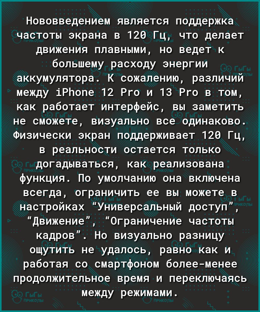 Нововведением является поддержка частоты экрана в 120 Гц что делает движения плавными но ведет к большему расходу энергии аккумулятора К сожалению различий между іРЬопе 12 Рго и 13 Рго в том как работает интерфейс вы заметить не сможете визуально все одинаково Физически экран поддерживает 120 Гц в реальности остается только догадываться как реализована функция По умолчанию она включена всегда огра