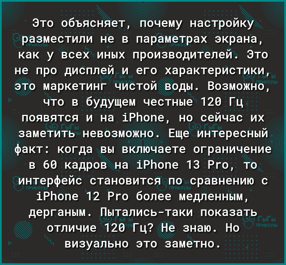 Это объясняет почему настройку разместили не в параметрах экрана как у всех иных производителей Это не про дисплей и его характеристики это маркетинг чистой воды Возможно что в будущем честные 120 Гц появятся и на іРЬопе но сейчас их заметить невозможно Еще интересный факт когда вы включаете ограничение в 66 кадров на іРЬопе 13 Рго то интерфейс становится по сравнению с іРЬопе 12 Рго более медленн
