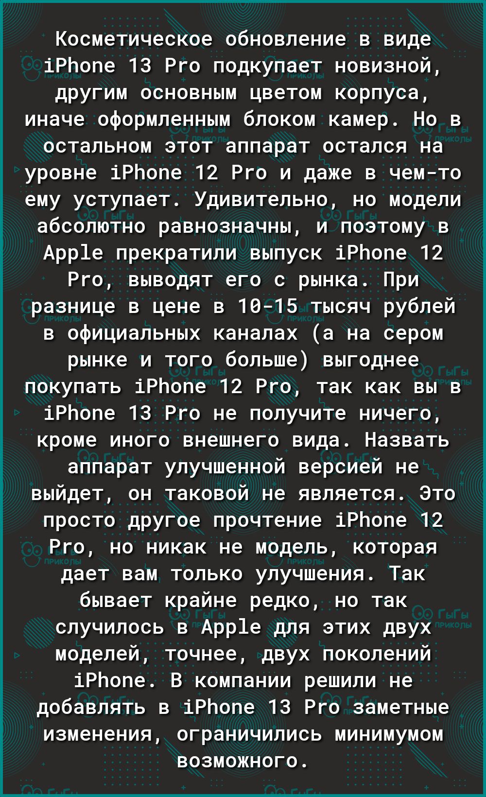 Косметическое обновление в виде іРЬопе 13 Рго подкупает новизной другим основным цветом корпуса иначе оформленным блоком камер Но в остальном этот аппарат остался на уровне іРЬопе 12 Рго и даже в чемто ему уступает Удивительно но модели абсолютно равнозначны и поэтому в Арр1е прекратили выпуск іРЬопе 12 Рго выводят его с рынка При разнице в цене в 1015 тысяч рублей в официальных каналах а на сером