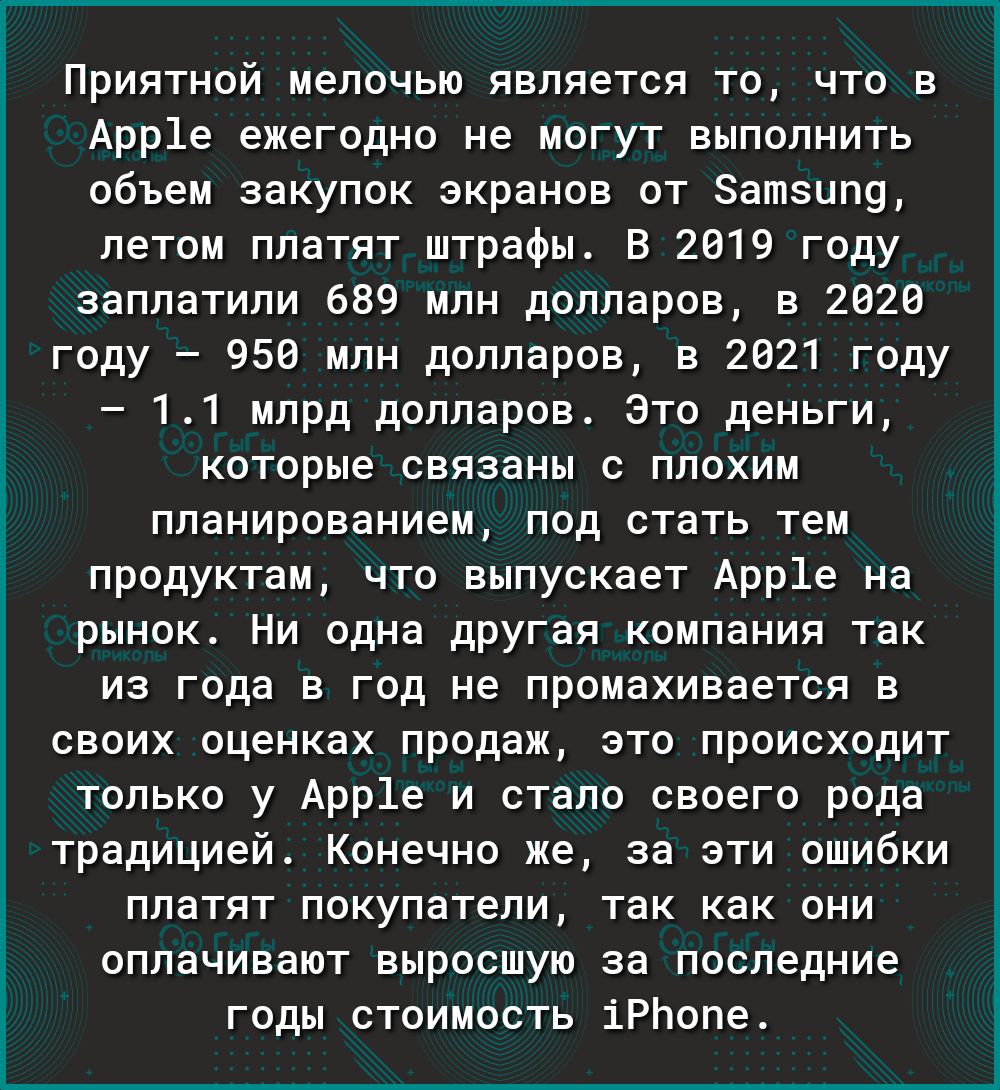 Приятной мелочью является то что в Арр1е ежегодно не могут выполнить объем закупок экранов от Затзипу летом платят штрафы В 2019 году заплатили 689 млн долларов в 2620 году 956 млн долларов в 2021 году 11 млрд долларов Это деньги которые связаны с плохим планированием под стать тем продуктам что выпускает Арр1е на рынок Ни одна другая компания так из года в год не промахивается в своих оценках про