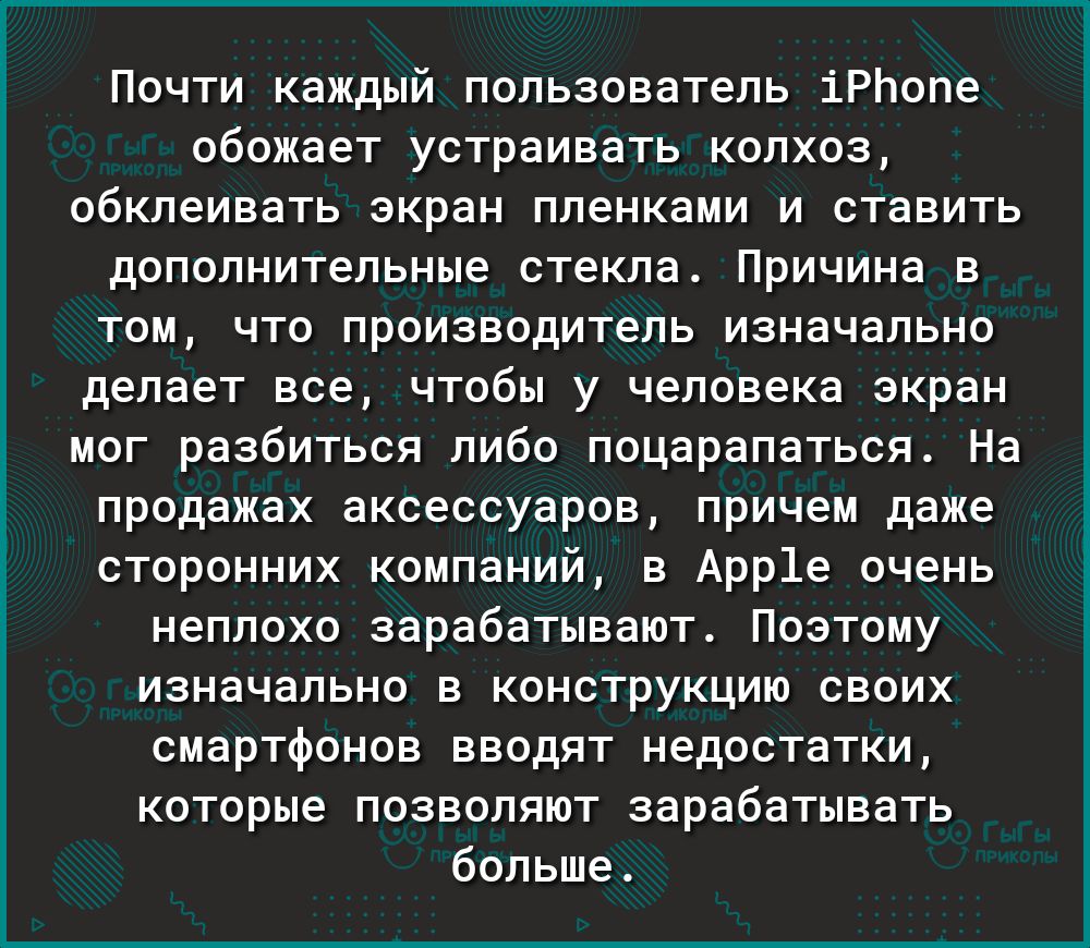 Почти каждый пользователь іРЬопе обожает устраивать колхоз обклеивать экран пленками и ставить дополнительные стекла Причина в том что производитель изначально делает все чтобы у человека экран мог разбиться либо поцарапаться На продажах аксессуаров причем даже сторонних компаний в Арр1е очень неплохо зарабатывают Поэтому изначально в конструкцию своих смартфонов вводят недостатки которые позволяю