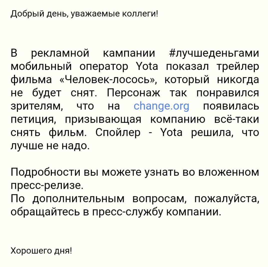 Добрый день уважаемые коллеги В рекламной кампании лучшеденьгами мобильный оператор Уота показал трейлер фильма Человек лосось который никогда не будет снят Персонаж так понравился зрителям что на слалоеого появилась петиция призывающая компанию всё таки снять фильм Спойлер Уота решила что лучше не надо Подробности вы можете узнать во вложенном пресс релизе По дополнительным вопросам пожалуйста об