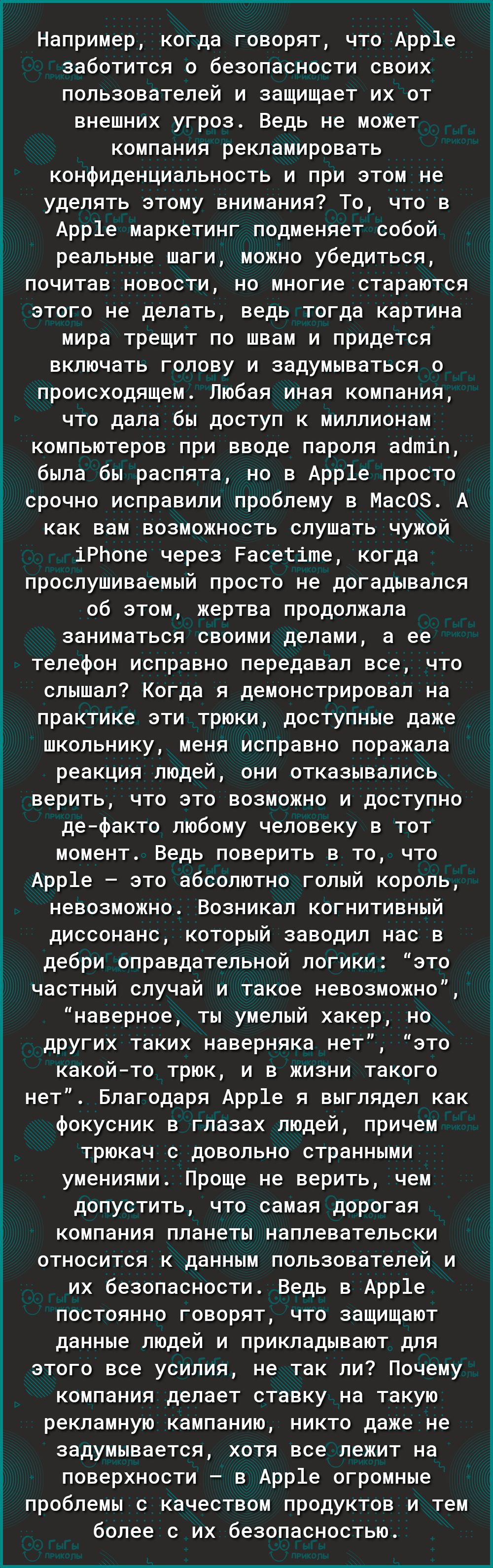 Например когда говорят что Арр1е заботится о безопасности своих пользователей и защищает их от внешних угроз Ведь не может компания рекламировать конфиденциальность и при этом не уделять этому внимания То что в Арр1е маркетинг подменяет собой реальные шаги можно убедиться почитав новости но многие стараются этого не делать ведь тогда картина мира трещит по швам и придется включать голову и задумыв