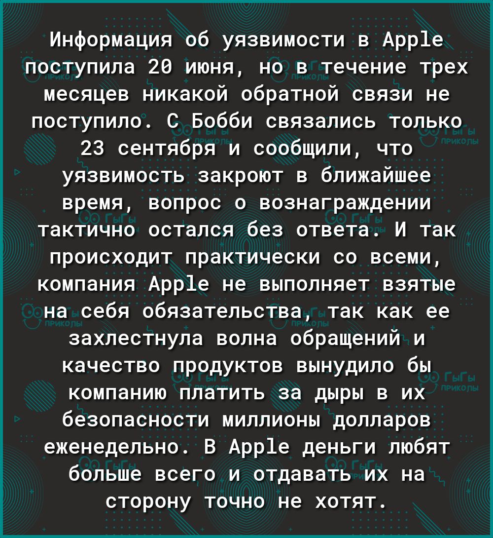 Информация об уязвимости в Арр1е ПОСТУПИЛЭ 20 ИЮНЯ НО В Течение трех месяцев никакой обратной связи не поступило С Бобби связались только 23 сентября и сообщили что уязвимость закроют в ближайшее время вопрос о вознаграждении тактично остался без ответа И так происходит практически со всеми компания Арр1е не выполняет взятые на себя обязательства так как ее захлестнула волна обращений и качество п