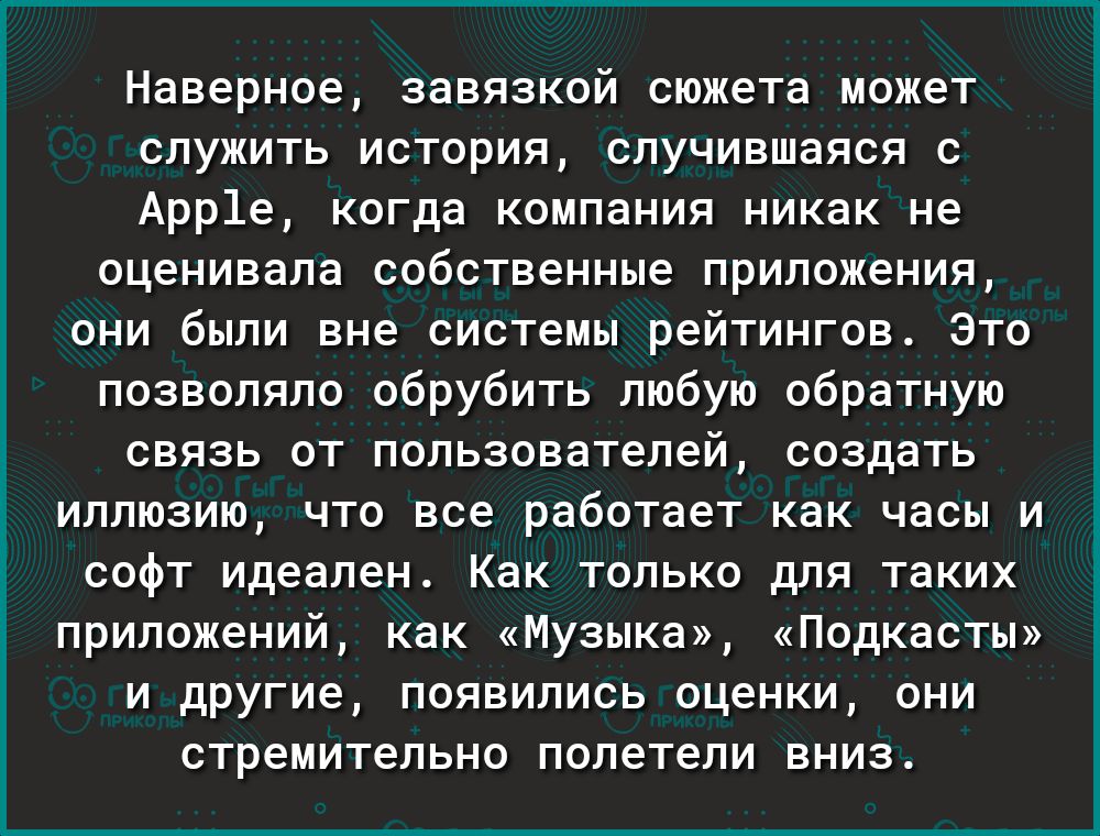 і к 0 Наверное завязкой сюжета может служить история случившаяся с Арр1е когда компания никак не оценивала собственные приложения они были вне системы рейтингов Это позволяло обрубить любую обратную связь от пользователей создать иллюзию что все работает как часы и софт идеален Как только для таких приложений как Музыка Подкасты и другие появились оценки они стремительно полетели вниз