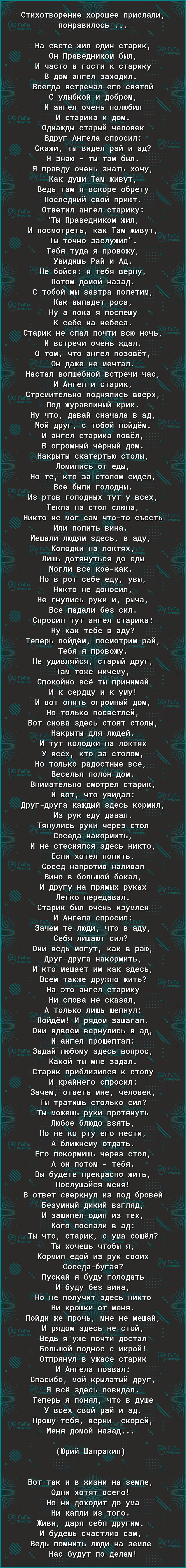 СТИХОТВОРЭНИЭ хорошее ПРИСЛЭЛИ ПОНРЭВИПОСЬ На свете жил один старик 0н Праведником был И часто в гости к старику В дом ангел заходил Всегда встречал его святой С улыбкой и добром И ангел очень полюбил И старика и дом Однажды старый человек Вдруг Ангела спросил Скажи ты видел рай и ад Я знаю ты там был Я правду очень знать хочу Как души Там живут Ведь там я вскоре обрету Последний свой приют Ответи