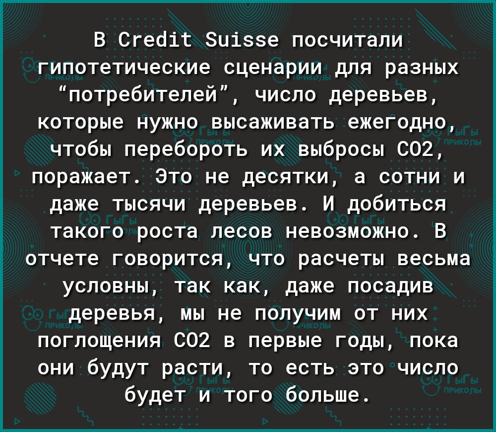 В Сгеоіг Зціззе посчитали гипотетические сценарии для разных потребителей число деревьев которые нужно высаживать ежегодно чтобы перебороть их выбросы 002 поражает Это не десятки а сотни и даже тысячи деревьев И добиться такого роста лесов невозможно В отчете говорится что расчеты весьма условны так как даже посадив деревья мы не получим от них поглощения 602 в первые годы пока они будут расти то 