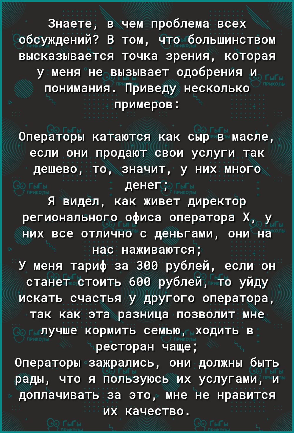 Знаете в чем проблема всех обсуждений В том что большинством высказывается точка зрения которая у меня не вызывает одобрения и понимания Приведу несколько примеров Операторы катаются как сыр в масле если они продают свои услуги так дешево то значит у них много денег Я видел как живет директор регионального офиса оператора Х у них все отлично с деньгами они на нас наживаются У меня тариф за 300 руб