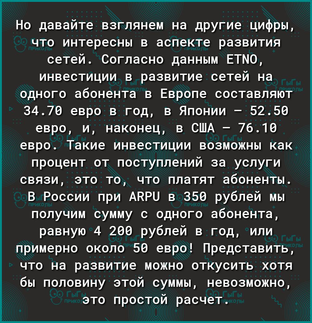 Но давайте взглянем на другие цифры что интересны в аспекте развития сетей Согласно данным ЕТМО инвестиции в развитие сетей на одного абонента в Европе составляют 3470 евро в год в Японии 5250 евро и наконец в США 7610 евро Такие инвестиции возможны как процент от поступлений за услуги связи это то что платят абоненты В России при АКРН в 350 рублей мы получим сумму с одного абонента равную 4 206 р