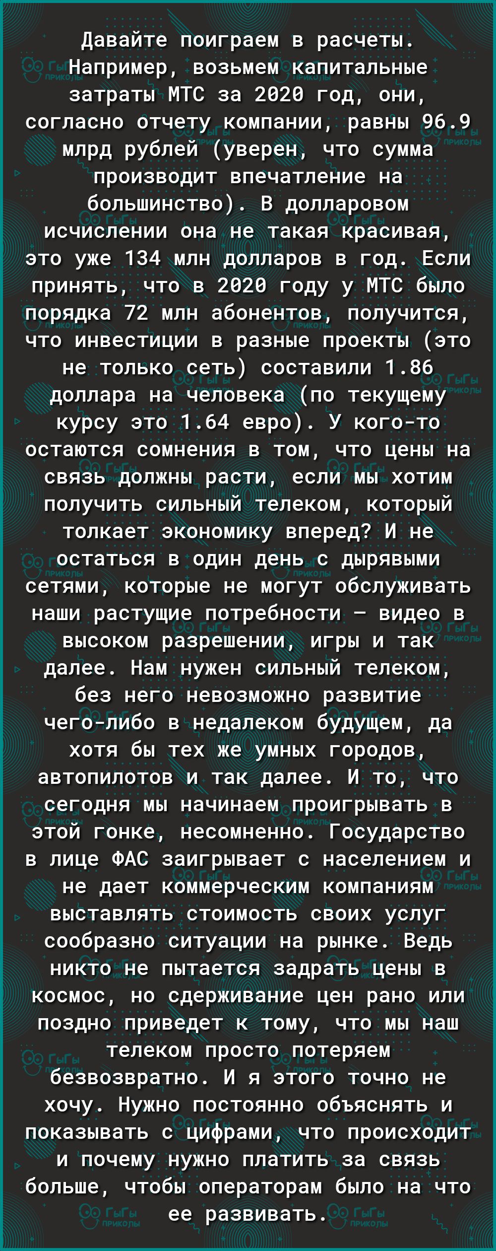 Давайте поиграем в расчеты Например возьмем капитальные затраты МТС за 2020 год они согласно отчету компании равны 969 млрд рублей уверен что сумма производит впечатление на большинство В долларовом исчислении она не такая красивая это уже 134 млн долларов в год Если принять что в 2026 году у МТС было порядка 72 млн абонентов получится что инвестиции в разные проекты это не только сеть составили 1