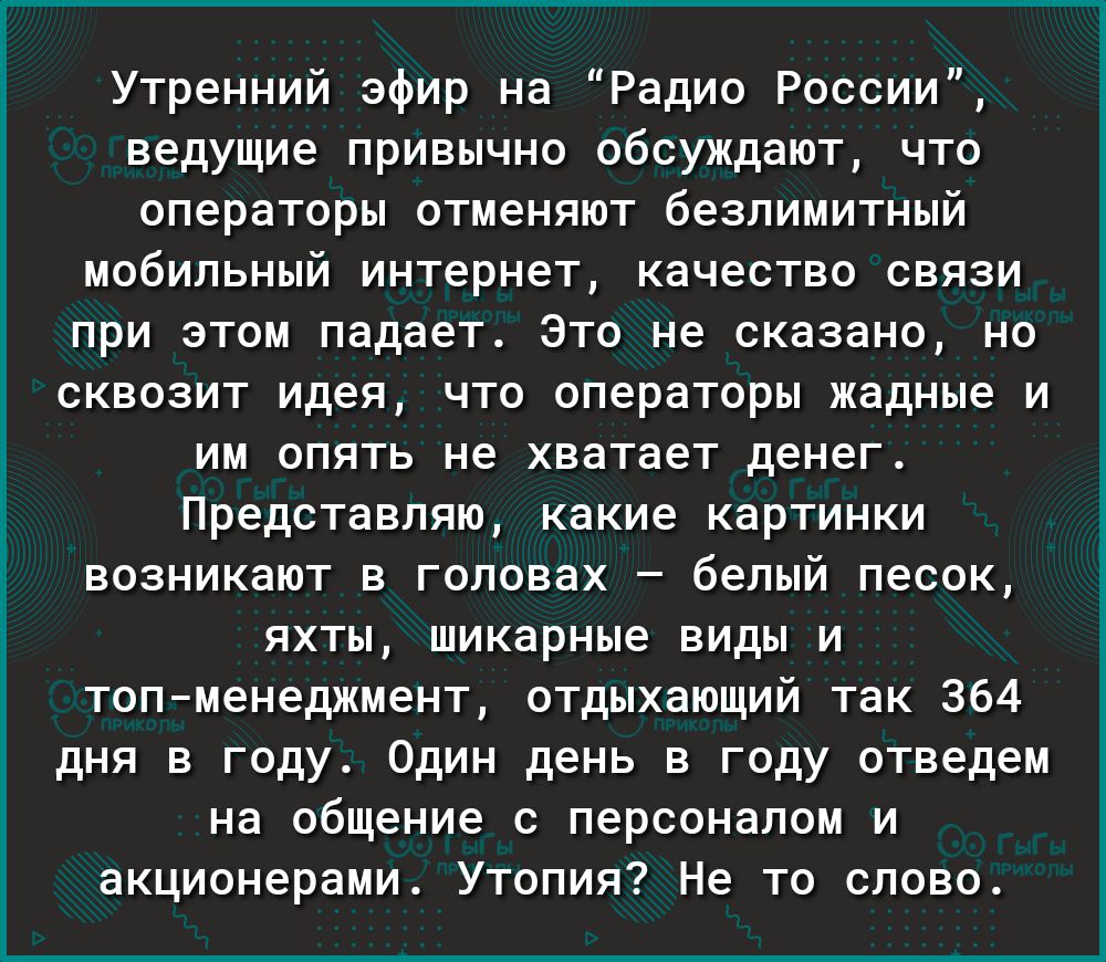 Утренний эфир на Радио России ведущие привычно обсуждают что операторы отменяют безлимитный мобильный интернет качество связи при этом падает Это не сказано но сквозит идея что операторы жадные и им опять не хватает денег Представляю какие картинки возникают в головах белый песок яхты шикарные виды и топменеджмент отдыхающий так 364 дня в году Один день в году отведем на общение с персоналом и акц