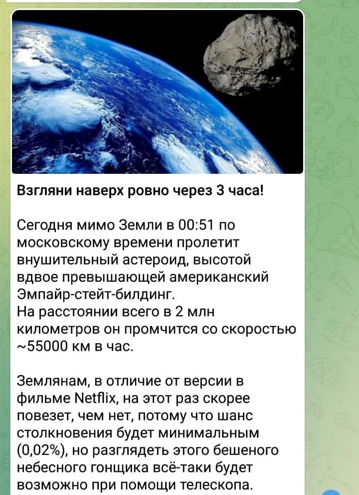 Взгляни наверх ровно через 3 часа! Сегодня мимо земли в 00:51 по московскому времени пролетит внушительный астероид, высотой вдвое превышающей американский эмпайрстейтбилдинг. На расстоянии всего в 2 млн километров он промчится со скоростью 55000 км в час. Землянам, в отличие от версии в фильме !!х, на этот раз скорее повезет, чем нет, потому что шанс столкновения будет минимальным 0,02, но разглядеть этого бешеного небесного гонщика всётаки будет возможно при помощи телескопа.